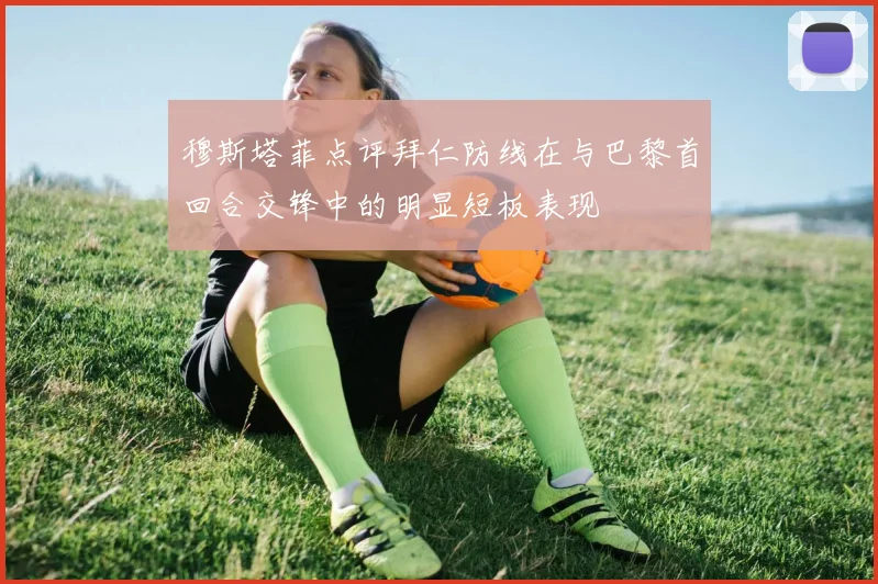 穆斯塔菲点评拜仁防线在与巴黎首回合交锋中的明显短板表现