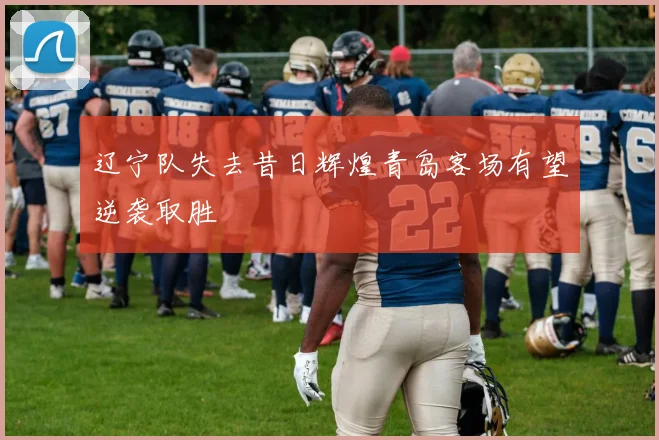 辽宁队失去昔日辉煌青岛客场有望逆袭取胜