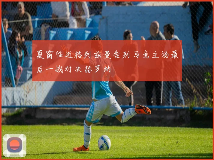 夏窗临近格列兹曼告别马竞主场最后一战对决赫罗纳