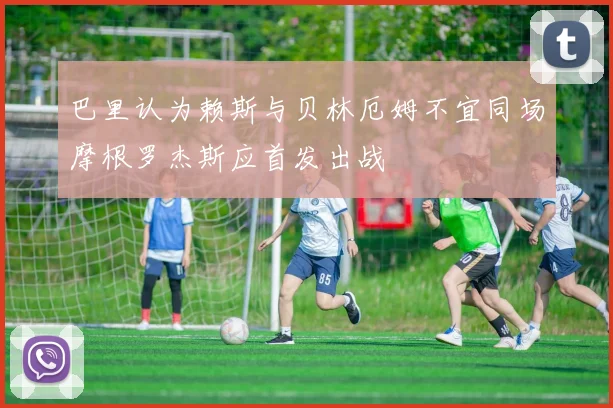 巴里认为赖斯与贝林厄姆不宜同场摩根罗杰斯应首发出战
