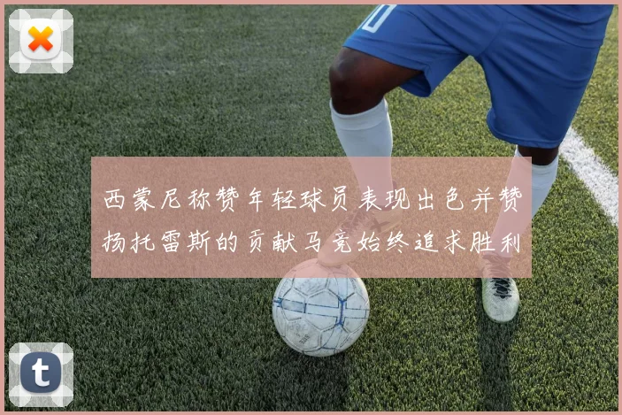 西蒙尼称赞年轻球员表现出色并赞扬托雷斯的贡献马竞始终追求胜利