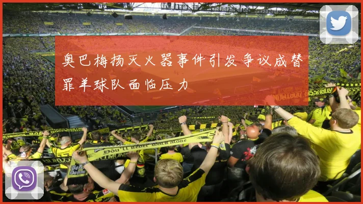 奥巴梅扬灭火器事件引发争议成替罪羊球队面临压力