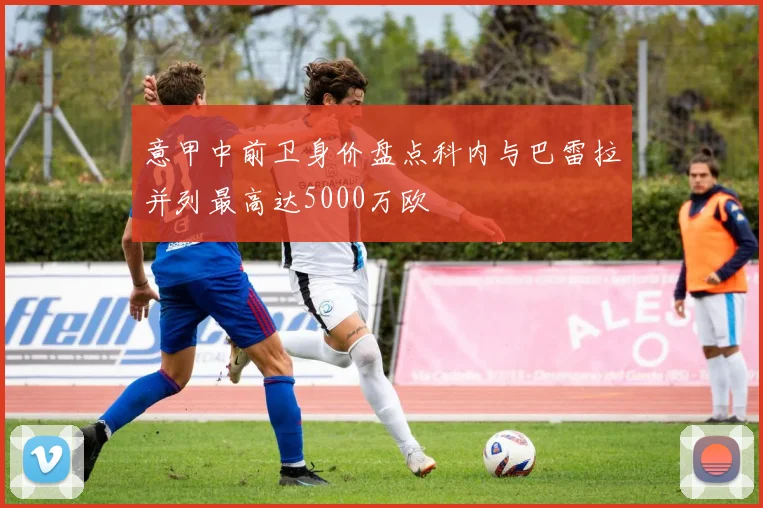 意甲中前卫身价盘点科内与巴雷拉并列最高达5000万欧