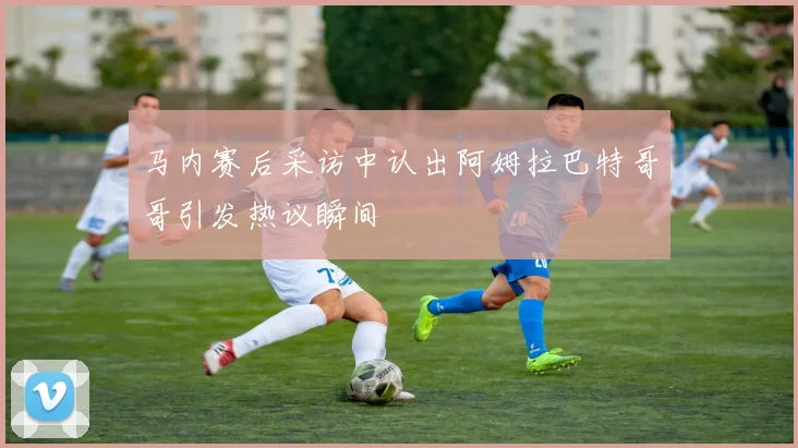 马内赛后采访中认出阿姆拉巴特哥哥引发热议瞬间