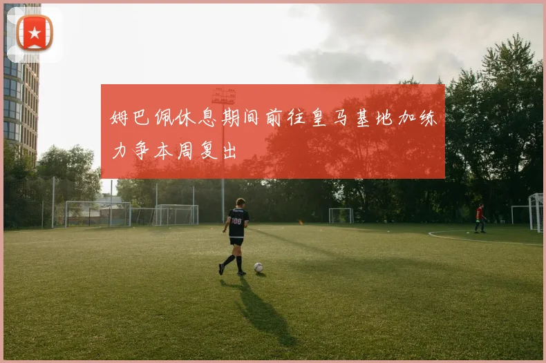 姆巴佩休息期间前往皇马基地加练力争本周复出