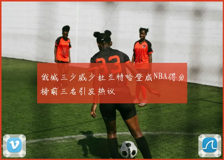 俄城三少威少杜兰特哈登成NBA得分榜前三名引发热议