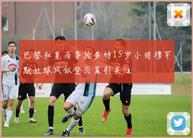 巴黎和皇马争抢多特15岁小将穆罕默杜球风似登贝莱引关注