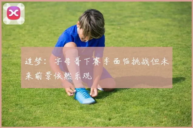 追梦：字母哥下赛季面临挑战但未来前景依然乐观