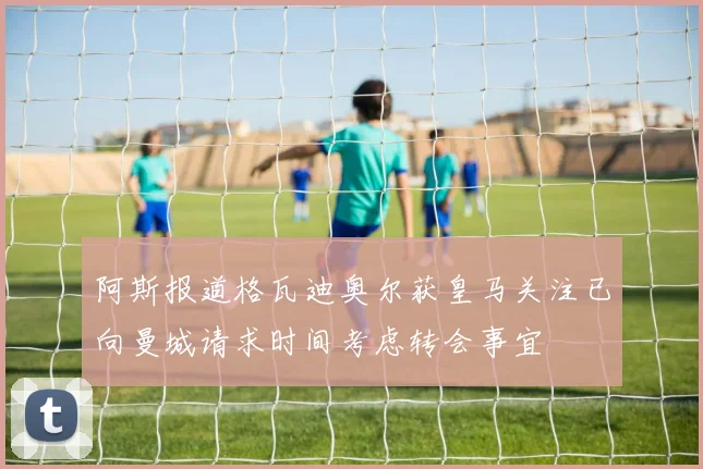 阿斯报道格瓦迪奥尔获皇马关注已向曼城请求时间考虑转会事宜