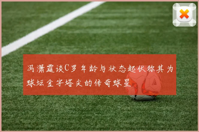 冯潇霆谈C罗年龄与状态起伏称其为球坛金字塔尖的传奇球星