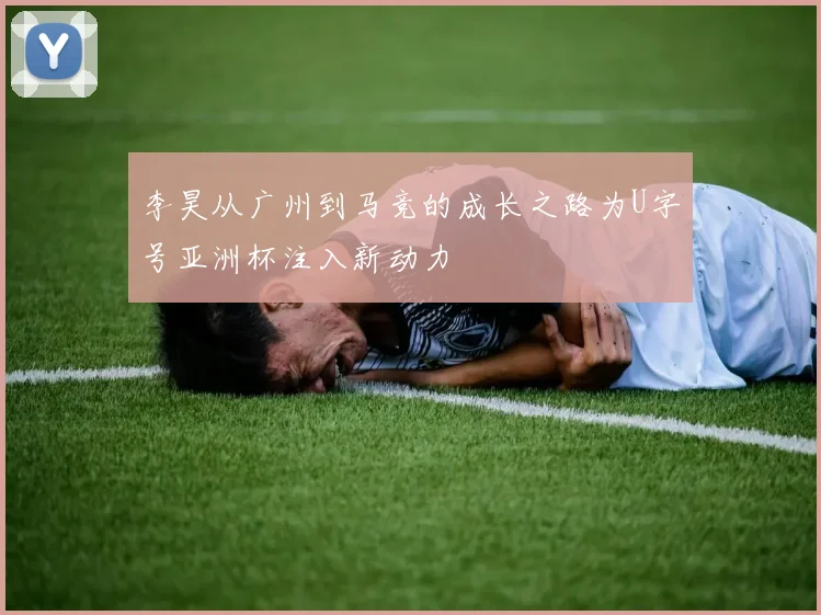 李昊从广州到马竞的成长之路为U字号亚洲杯注入新动力