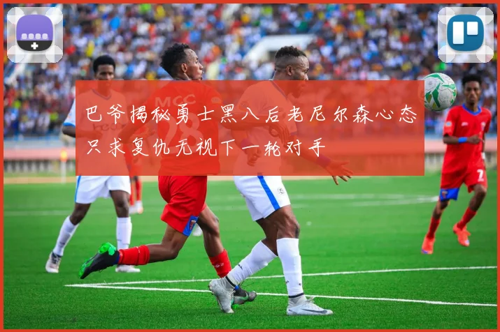 巴爷揭秘勇士黑八后老尼尔森心态只求复仇无视下一轮对手