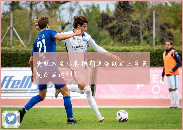 曼联本场比赛预期进球创近三年英超新高达443