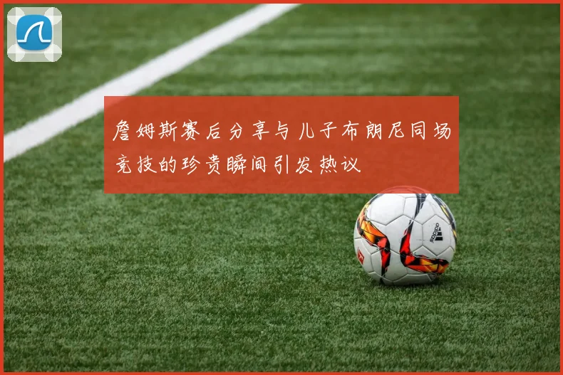 詹姆斯赛后分享与儿子布朗尼同场竞技的珍贵瞬间引发热议
