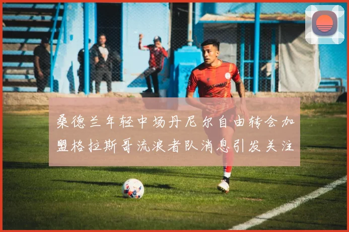 桑德兰年轻中场丹尼尔自由转会加盟格拉斯哥流浪者队消息引发关注