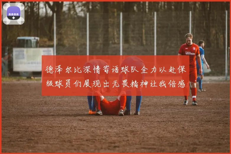 德泽尔比深情寄语球队全力以赴保级球员们展现出无畏精神让我倍感自豪