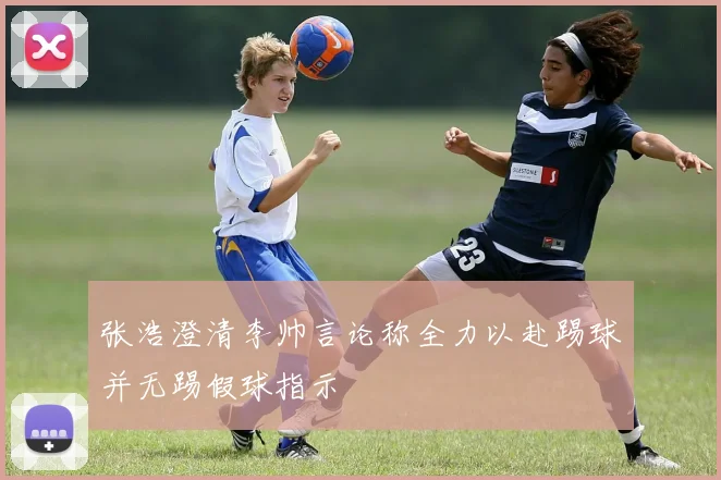 张浩澄清李帅言论称全力以赴踢球并无踢假球指示