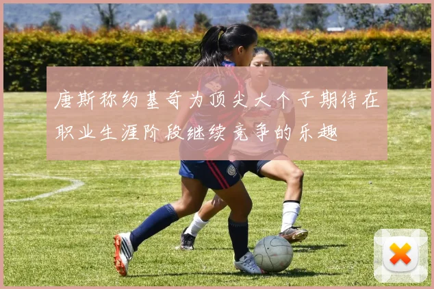 唐斯称约基奇为顶尖大个子期待在职业生涯阶段继续竞争的乐趣