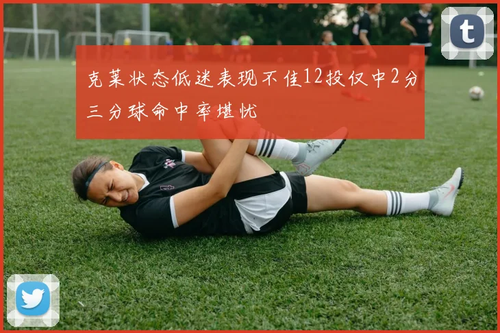 克莱状态低迷表现不佳12投仅中2分三分球命中率堪忧