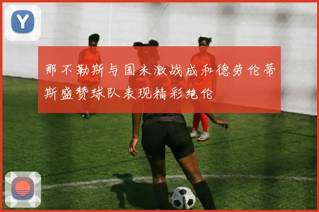 那不勒斯与国米激战成和德劳伦蒂斯盛赞球队表现精彩绝伦