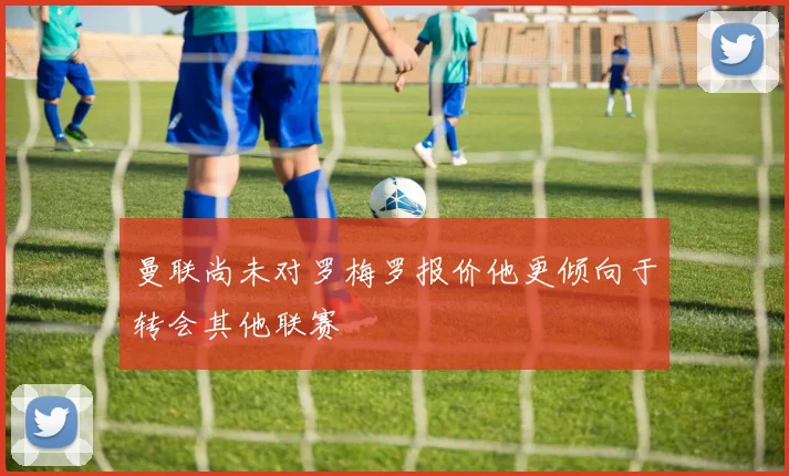 曼联尚未对罗梅罗报价他更倾向于转会其他联赛