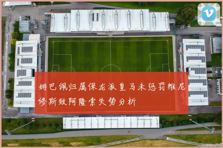 姆巴佩归属保龙派皇马未惩罚维尼修斯致阿隆索失势分析