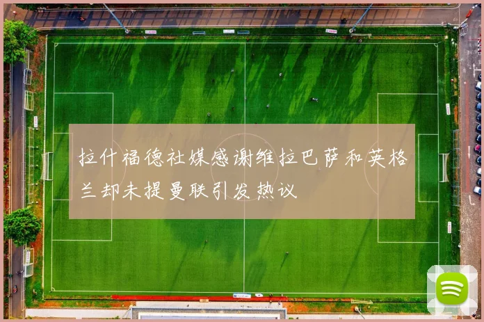 拉什福德社媒感谢维拉巴萨和英格兰却未提曼联引发热议