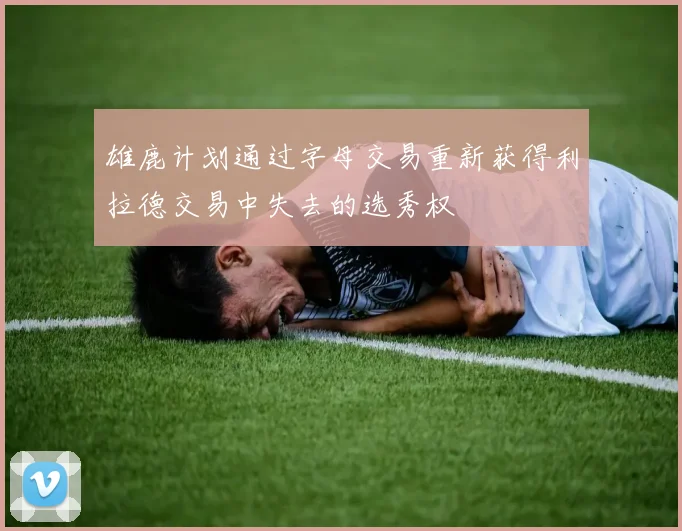雄鹿计划通过字母交易重新获得利拉德交易中失去的选秀权