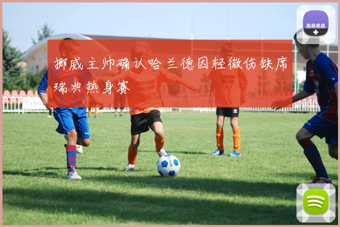 挪威主帅确认哈兰德因轻微伤缺席瑞典热身赛
