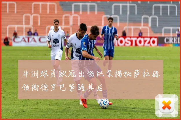 非洲球员欧冠出场纪录揭秘萨拉赫领衔德罗巴紧随其后